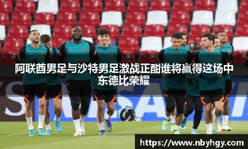阿联酋男足与沙特男足激战正酣谁将赢得这场中东德比荣耀